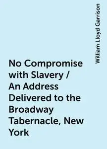 «No Compromise with Slavery / An Address Delivered to the Broadway Tabernacle, New York» by William Lloyd Garrison