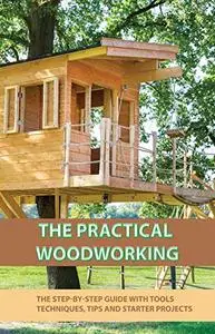 The Practical Woodworking- The Step-by-step Guide With Tools, Techniques, Tips And Starter Projects: Starting On Woodworking