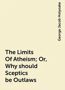 «The Limits Of Atheism; Or, Why should Sceptics be Outlaws» by George Jacob Holyoake