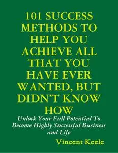 «101 Success Methods to Help You Achieve All That You Have Ever Wanted But Didn’t Know How» by Vincent Keele