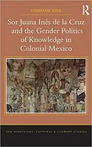 Sor Juana Inés de la Cruz and the Gender Politics of Knowledge in Colonial Mexico