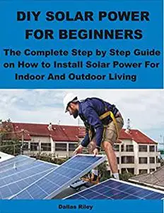 DIY SOLAR POWER FOR BEGINNERS: The Complete Step by Step Guide on How to Install Solar Power For Indoor And Outdoor Living