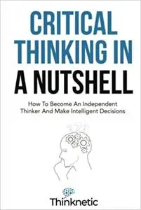 Critical Thinking In A Nutshell: How To Become An Independent Thinker And Make Intelligent Decisions