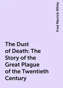 «The Dust of Death: The Story of the Great Plague of the Twentieth Century» by Fred Merrick White