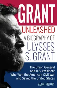 Grant Unleashed: A Biography of Ulysses S. Grant—The Union General and U.S. President Who Won the American Civil War