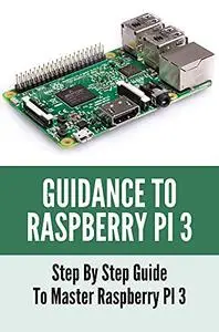 Guidance To Raspberry PI 3: Step By Step Guide To Master Raspberry PI 3