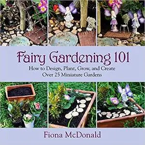 Fairy Gardening 101: How to Design, Plant, Grow, and Create Over 25 Miniature Gardens