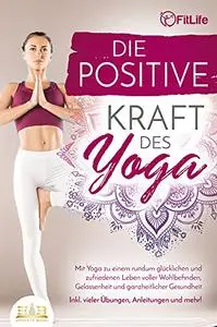 Die positive Kraft des Yoga: Mit Yoga zu einem rundum glücklichen und zufriedenen Leben voller Wohlbefinden