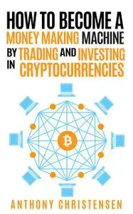 «How to Become A Money Making Machine By Trading & Investing in Cryptocurrencies» by Anthony Christensen