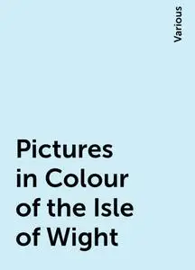 «Pictures in Colour of the Isle of Wight» by Various