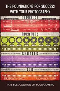 The Foundations For Success With Your Photography: Take Full Control Of Your Camera