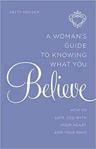 A Woman's Guide to Knowing What You Believe: How to Love God With Your Heart and Your Mind