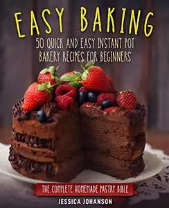 Easy Baking: 50 Quick And Easy Instant Pot Bakery Recipes For Beginners. The Complete Homemade Pastry Bible