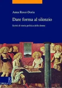 Anna Rossi Doria - Dare forma al silenzio: Scritti di storia politica delle donne