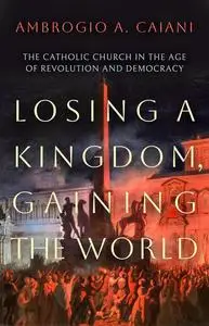 Losing a Kingdom, Gaining the World: The Catholic Church in the Age of Revolution and Democracy