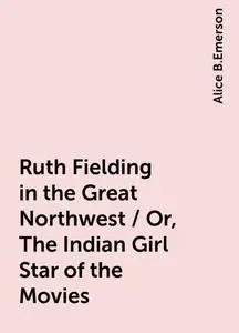 «Ruth Fielding in the Great Northwest / Or, The Indian Girl Star of the Movies» by Alice B.Emerson