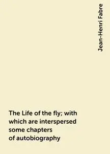 «The Life of the fly; with which are interspersed some chapters of autobiography» by Jean-Henri Fabre