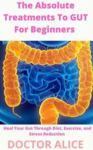 The Absolute Treatments To GUT For Beginners : Heal Your Gut Through Diet, Exercise, and Stress Reduction