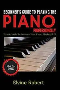 Beginner's Guide TO Playing The Piano Professionally: Tips & Guide to Enhance Your Piano Playing Skill (Level Book 1)