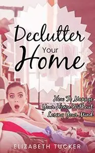 Declutter Your Home: How To Manage Your Home Without Losing Your Mind