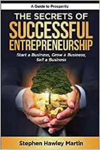 The Secrets of Successful Entrepreneurship: Start a Business, Grow a Business, Sell a Business