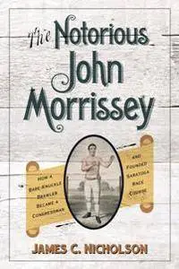 The Notorious John Morrissey : How a Bare-Knuckle Brawler Became a Congressman and Founded Saratoga Race Course