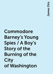 «Commodore Barney's Young Spies / A Boy's Story of the Burning of the City of Washington» by James Otis