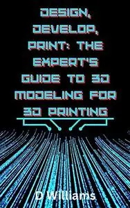 Design, Develop, Print: The Expert's Guide to 3D Modeling for 3D Printing: 3D Model like a Pro