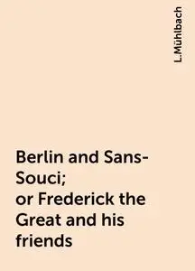 «Berlin and Sans-Souci; or Frederick the Great and his friends» by L.Mühlbach