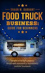 Food Truck Business Guide for Beginners: Simple Strategic Plan to Build and Maintain a Successful Mobile Business