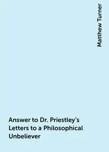 «Answer to Dr. Priestley's Letters to a Philosophical Unbeliever» by Matthew Turner