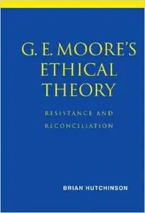 G. E. Moore's Ethical Theory: Resistance and Reconciliation by Brian Hutchinson