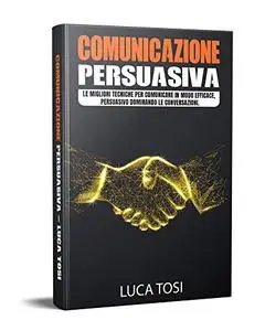 COMUNICAZIONE PERSUASIVA: Le migliori tecniche per comunicare in modo efficace, persuasivo dominando