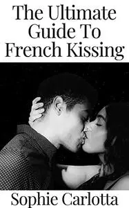 The Ultimate Guide To French Kissing: Your Guide to Becoming a Good Kisser