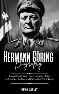 HERMANN GÖRING BIOGRAPHY: From World War I Hero to Head of the Luftwaffe, His Rise and Fall in the Third Reich