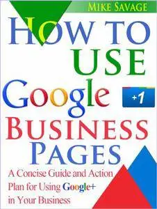 How to Use Google+ Business Pages: A Concise Guide and Action Plan for Using Google+ in Your Business