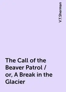 «The Call of the Beaver Patrol / or, A Break in the Glacier» by V.T.Sherman