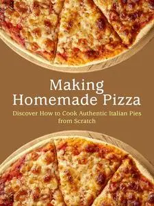 Making Homemade Pizza: Discover How to Cook Authentic Italian Pies from Scratch (Pizza Recipes)