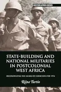 State-building and National Militaries in Postcolonial West Africa: Decolonizing the Means of Coercion 1958–1974