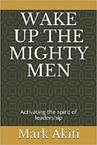 WAKE UP THE MIGHTY MEN: Activating the spirit of leadership