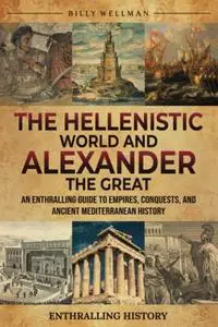 The Hellenistic World and Alexander the Great: An Enthralling Guide to Empires, Conquests