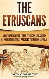 The Etruscans: A Captivating Guide to the Etruscan Civilization of Ancient Italy That Preceded the Roman Republic