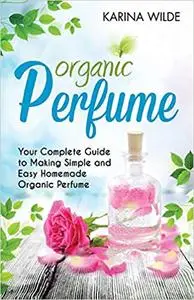Organic Perfume: Your Complete Guide to Making Simple and Easy Homemade Organic Perfume