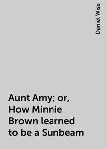 «Aunt Amy; or, How Minnie Brown learned to be a Sunbeam» by Daniel Wise