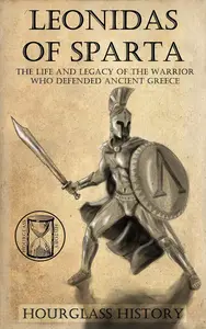 Leonidas of Sparta: The Life and Legacy of the Ancient Warrior King Who Defended All Greece