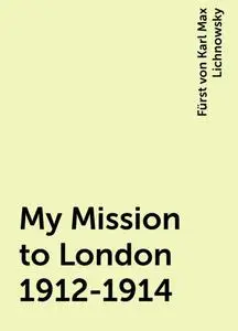 «My Mission to London 1912-1914» by Fürst von Karl Max Lichnowsky