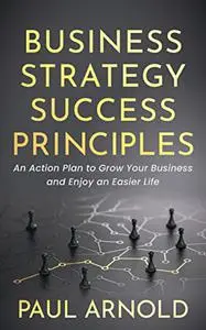 Business Strategy Success Principles: An Action Plan to Grow Your Business and Enjoy an Easier Life