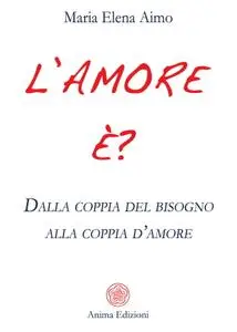 Maria Elena Aimo - L'amore è? Dalla coppia del bisogno alla coppia d’amore