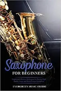 Saxophone for Beginners: Simple and Effective Techniques for Playing High Quality Songs and Music Using a Saxophone