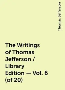 «The Writings of Thomas Jefferson / Library Edition - Vol. 6 (of 20)» by Thomas Jefferson